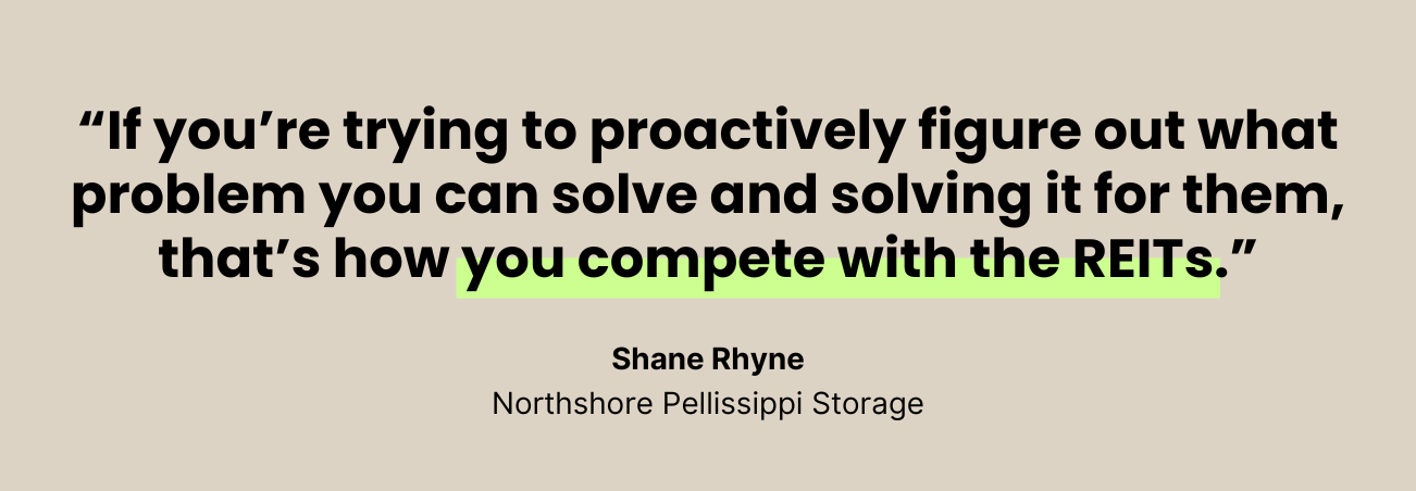 If you're trying to proactively figure out what problem you can solve and solving it for them, that's how you compete with the REITs. --Shane Rhyne, Northshore Pellissippi Storage