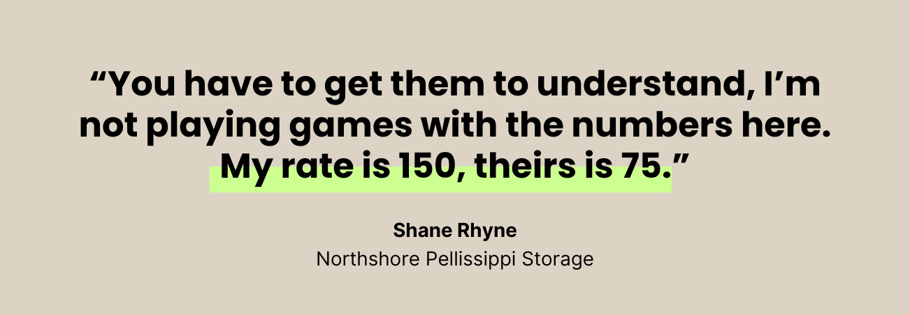 You have to get them to understand, I'm not playing games with the numbers here. My rate is 150, theirs is 75. --Shane Rhyne, Northshore Pellissippi Storage