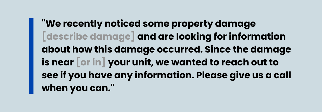 An image of a quote that states, "We recently noticed some property damage [describe damage] and are looking for information about how this damage occurred. Since the damage is near [or in] your unit, we wanted to reach out to see if you have any information. Please give us a call when you can." 