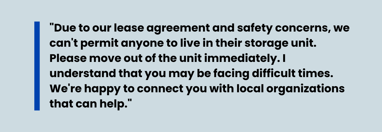 An image of a quote that states, "Due to our lease agreement and safety concerns, we can't permit anyone to live in their storage unit. Please move out of the unit immediately. I understand that you may be facing difficult times. We're happy to connect you with location organizations that can help." 
