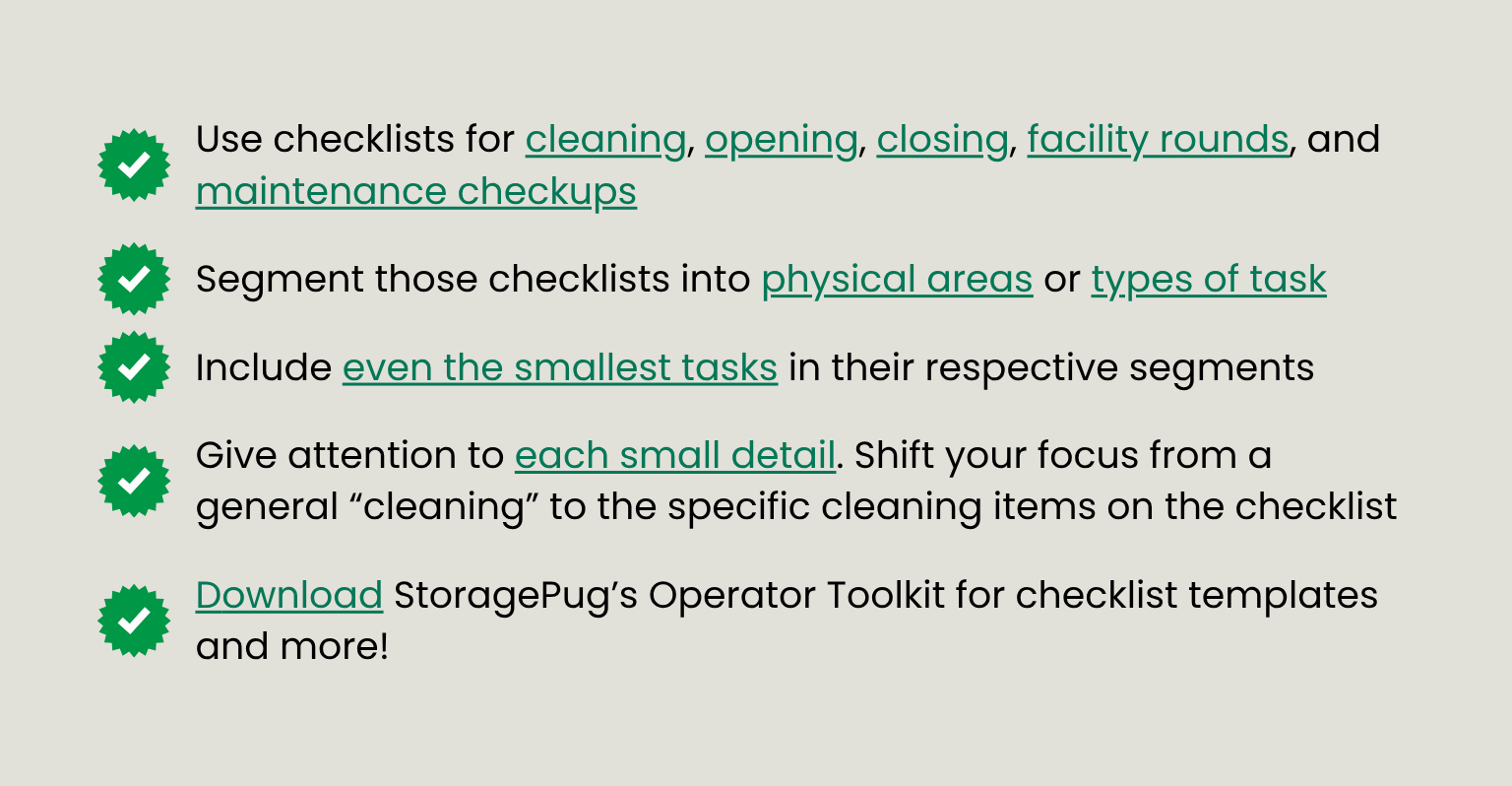 A bullet pointed list: use checklists, segment checklists into small areas or tasks, include even the smallest tasks, give attention to small details, download StoragePug's Operator Toolkit for templates